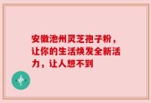 安徽池州灵芝孢子粉，让你的生活焕发全新活力，让人想不到