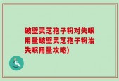 破壁灵芝孢子粉对失眠用量破壁灵芝孢子粉治失眠用量攻略)