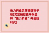 佐力药业灵芝破壁孢子粉(灵芝破壁孢子粉品牌“佐力药业”开创新时代)