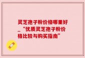 灵芝孢子粉价格哪里好_“优质灵芝孢子粉价格比较与购买指南”
