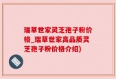 瑞草世家灵芝孢子粉价格_瑞草世家高品质灵芝孢子粉价格介绍)