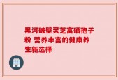 黑河破壁灵芝富硒孢子粉 营养丰富的健康养生新选择