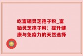 吃富硒灵芝孢子粉_富硒灵芝孢子粉：提升健康与免疫力的天然选择