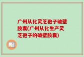 广州从化灵芝孢子破壁胶囊(广州从化生产灵芝孢子的破壁胶囊)