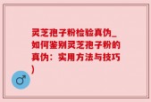 灵芝孢子粉检验真伪_如何鉴别灵芝孢子粉的真伪：实用方法与技巧)