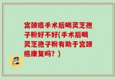 宫颈癌手术后喝灵芝孢子粉好不好(手术后喝灵芝孢子粉有助于宫颈癌康复吗？)