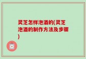 灵芝怎样泡酒的(灵芝泡酒的制作方法及步骤)