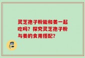 灵芝孢子粉能和姜一起吃吗？探究灵芝孢子粉与姜的食用搭配？