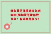 缅甸灵芝保质期多久啊能吃(缅甸灵芝能存放多久？有效期是多少？)