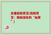 主播岳阳灵芝(岳阳灵芝：探秘深处的“仙草”)