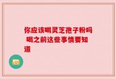 你应该喝灵芝孢子粉吗 喝之前这些事情要知道