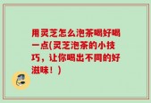 用灵芝怎么泡茶喝好喝一点(灵芝泡茶的小技巧，让你喝出不同的好滋味！)