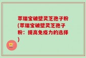 萃瑞宝破壁灵芝孢子粉(萃瑞宝破壁灵芝孢子粉：提高免疫力的选择)