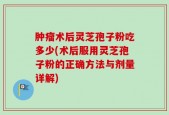 肿瘤术后灵芝孢子粉吃多少(术后服用灵芝孢子粉的正确方法与剂量详解)