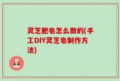 灵芝肥皂怎么做的(手工DIY灵芝皂制作方法)