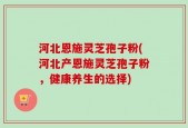 河北恩施灵芝孢子粉(河北产恩施灵芝孢子粉，健康养生的选择)