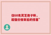 仅60克灵芝孢子粉，超值价格背后的惊喜”