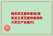 西安灵芝菌种基地(西安设立灵芝菌种基地助力灵芝产业振兴)