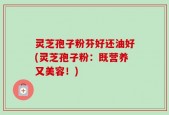 灵芝孢子粉芬好还油好(灵芝孢子粉：既营养又美容！)