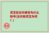 灵芝在古代被誉为什么称号(古代称灵芝为何？)