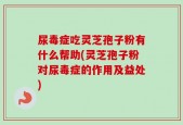 尿毒症吃灵芝孢子粉有什么帮助(灵芝孢子粉对尿毒症的作用及益处)