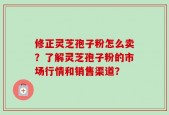 修正灵芝孢子粉怎么卖？了解灵芝孢子粉的市场行情和销售渠道？