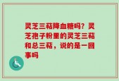 灵芝三萜降血糖吗？灵芝孢子粉里的灵芝三萜和总三萜，说的是一回事吗