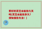 煮好的灵芝水能放几天吗(灵芝水能放多久？须知保存方法！)