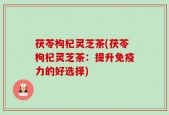 茯苓枸杞灵芝茶(茯苓枸杞灵芝茶：提升免疫力的好选择)