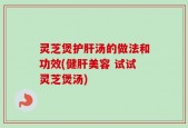 灵芝煲护肝汤的做法和功效(健肝美容 试试灵芝煲汤)