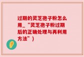 过期的灵芝孢子粉怎么用_“灵芝孢子粉过期后的正确处理与再利用方法”)