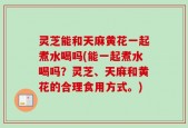 灵芝能和天麻黄花一起煮水喝吗(能一起煮水喝吗？灵芝、天麻和黄花的合理食用方式。)