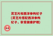 灵芝片和西洋参枸杞子(灵芝片搭配西洋参枸杞子，享受健康护理)