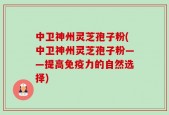 中卫神州灵芝孢子粉(中卫神州灵芝孢子粉——提高免疫力的自然选择)