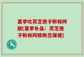 夏季吃灵芝孢子粉和阿胶(夏季补品：灵芝孢子粉和阿胶助您保健)