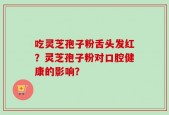 吃灵芝孢子粉舌头发红？灵芝孢子粉对口腔健康的影响？