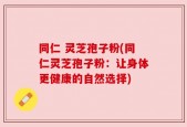 同仁 灵芝孢子粉(同仁灵芝孢子粉：让身体更健康的自然选择)