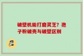 破壁机能打磨灵芝？孢子粉破壳与破壁区别