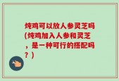 炖鸡可以放人参灵芝吗(炖鸡加入人参和灵芝，是一种可行的搭配吗？)