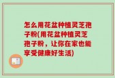 怎么用花盆种植灵芝孢子粉(用花盆种植灵芝孢子粉，让你在家也能享受健康好生活)