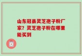 山东冠县灵芝孢子粉厂家？灵芝孢子粉在哪里能买到