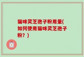 猫咪灵芝孢子粉用量(如何使用猫咪灵芝孢子粉？)