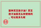 菌神灵芝孢子油？灵芝孢子油是怎么样使用的，可以用多久呢