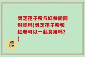 灵芝孢子粉与红参能同时吃吗(灵芝孢子粉和红参可以一起食用吗？)