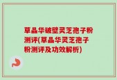 草晶华破壁灵芝孢子粉测评(草晶华灵芝孢子粉测评及功效解析)