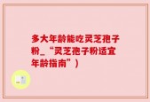 多大年龄能吃灵芝孢子粉_“灵芝孢子粉适宜年龄指南”)