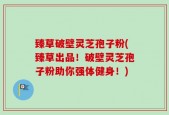 臻草破壁灵芝孢子粉(臻草出品！破壁灵芝孢子粉助你强体健身！)