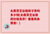 太原灵芝谷租房子贵吗多少钱(太原灵芝谷租房价格高昂？看看具体费用！)