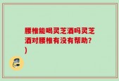 腰椎能喝灵芝酒吗灵芝酒对腰椎有没有帮助？)