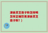 津脉灵芝孢子粉怎样喝怎样正确饮用津脉灵芝孢子粉？)